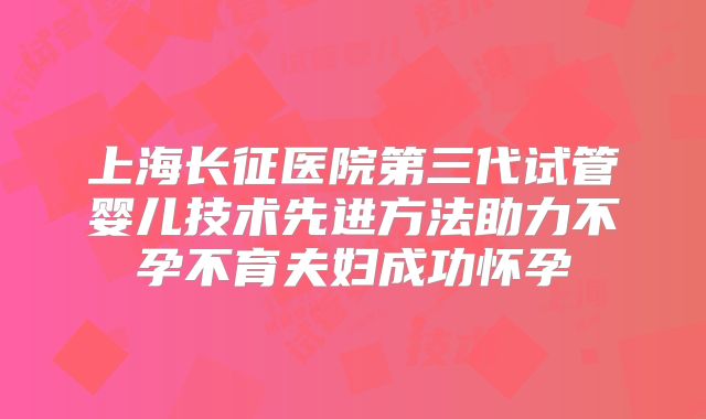 上海长征医院第三代试管婴儿技术先进方法助力不孕不育夫妇成功怀孕