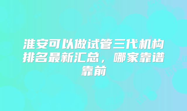 淮安可以做试管三代机构排名最新汇总，哪家靠谱靠前