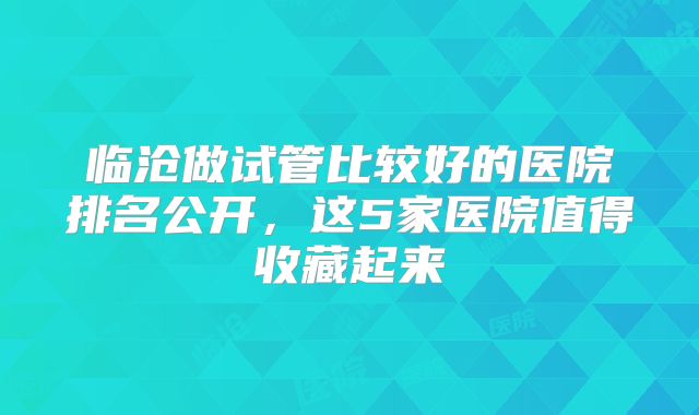 临沧做试管比较好的医院排名公开,这5家医院值得收藏起来