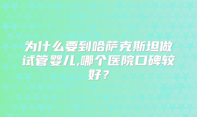 为什么要到哈萨克斯坦做试管婴儿,哪个医院口碑较好?