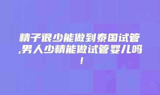 精子很少能做到泰国试管,男人少精能做试管婴儿吗！