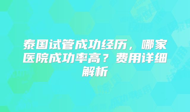 泰国试管成功经历,哪家医院成功率高?费用详细解析