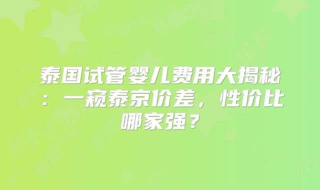 泰国试管婴儿费用大揭秘:一窥泰京价差,性价比哪家强?