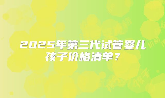 2025年第三代试管婴儿孩子价格清单？