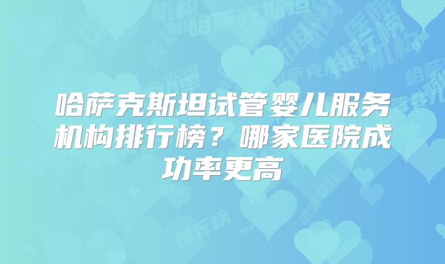 哈萨克斯坦试管婴儿服务机构排行榜？哪家医院成功率更高