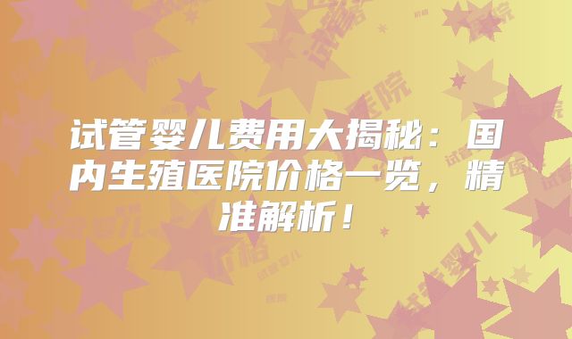 试管婴儿费用大揭秘:国内生殖医院价格一览,精准解析!