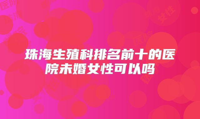 珠海生殖科排名前十的医院未婚女性可以吗