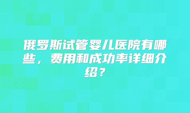 俄罗斯试管婴儿医院有哪些,费用和成功率详细介绍?
