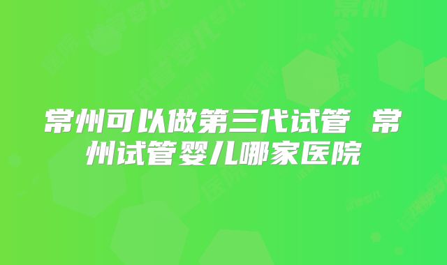 常州可以做第三代试管 常州试管婴儿哪家医院