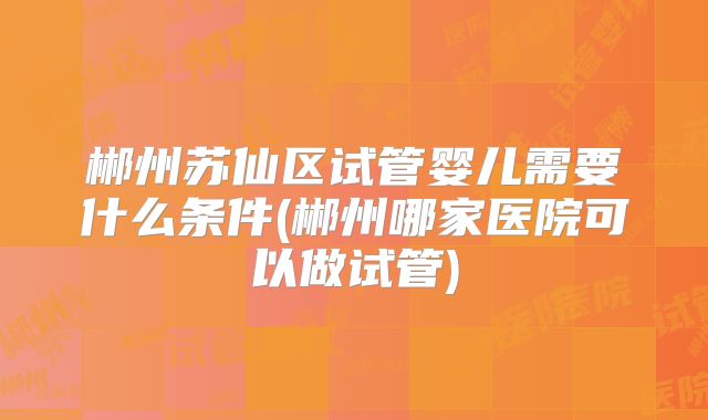 郴州苏仙区试管婴儿需要什么条件(郴州哪家医院可以做试管)