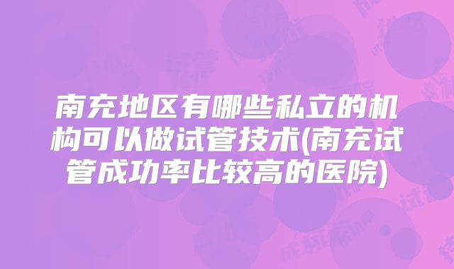 南充地区有哪些私立的机构可以做试管技术(南充试管成功率比较高的医院)
