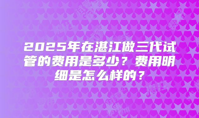 2025年在湛江做三代试管的费用是多少？费用明细是怎么样的？