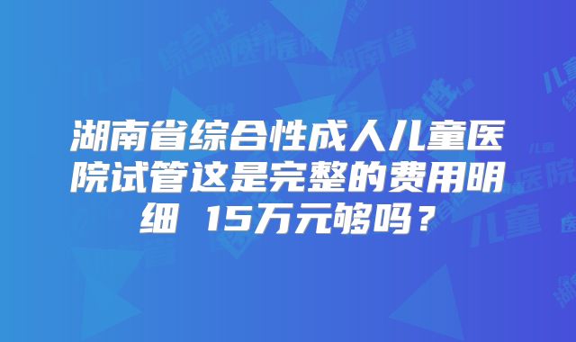 湖南省综合性成人儿童医院试管这是完整的费用明细 15万元够吗？