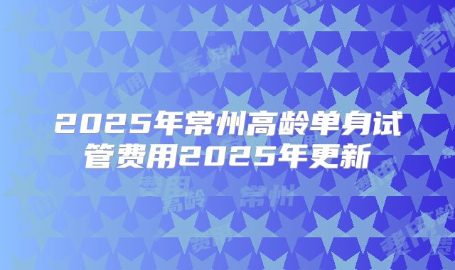 2025年常州高龄单身试管费用2025年更新