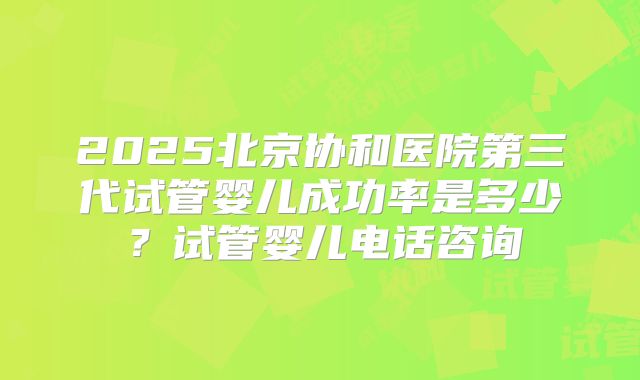 2025北京协和医院第三代试管婴儿成功率是多少?试管婴儿电话咨询
