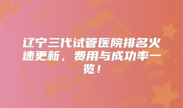 辽宁三代试管医院排名火速更新,费用与成功率一览!