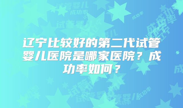 辽宁比较好的第二代试管婴儿医院是哪家医院?成功率如何?