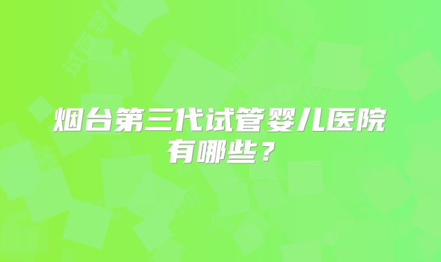 烟台第三代试管婴儿医院有哪些?