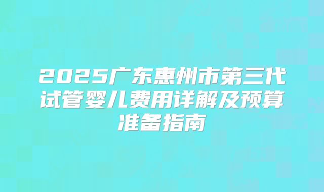 2025广东惠州市第三代试管婴儿费用详解及预算准备指南