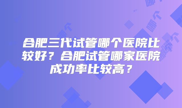 合肥三代试管哪个医院比较好？合肥试管哪家医院成功率比较高？