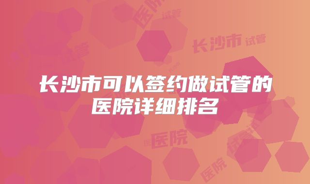 长沙市可以签约做试管的医院详细排名