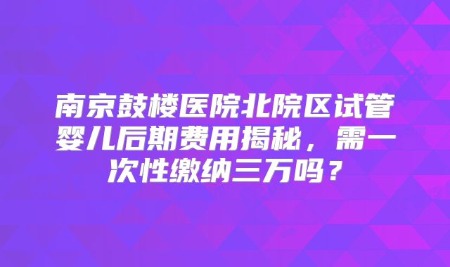 南京鼓楼医院北院区试管婴儿后期费用揭秘，需一次性缴纳三万吗？