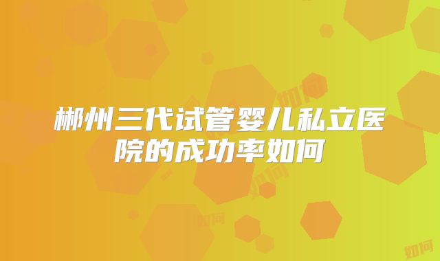 郴州三代试管婴儿私立医院的成功率如何