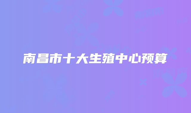 南昌市十大生殖中心预算