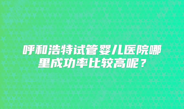 呼和浩特试管婴儿医院哪里成功率比较高呢？
