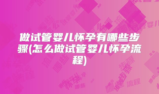 做试管婴儿怀孕有哪些步骤(怎么做试管婴儿怀孕流程)