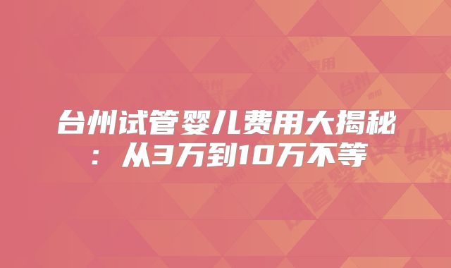 台州试管婴儿费用大揭秘:从3万到10万不等