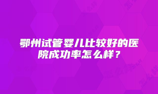 鄂州试管婴儿比较好的医院成功率怎么样?