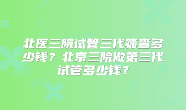 北医三院试管三代筛查多少钱?北京三院做第三代试管多少钱?