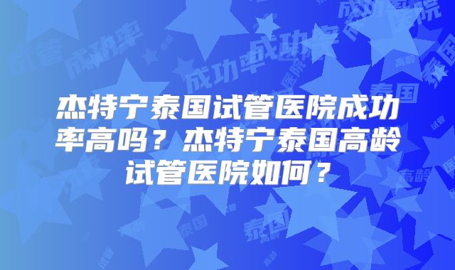 杰特宁泰国试管医院成功率高吗？杰特宁泰国高龄试管医院如何？