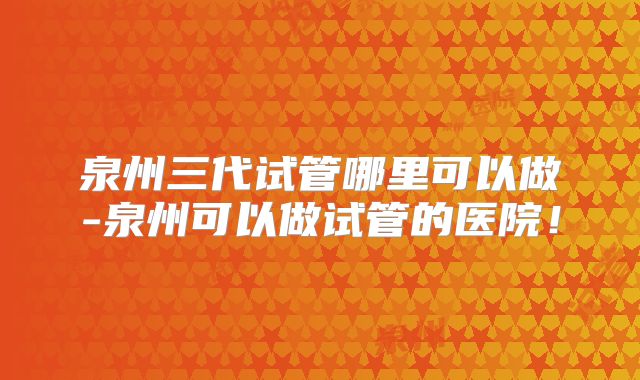 泉州三代试管哪里可以做-泉州可以做试管的医院！