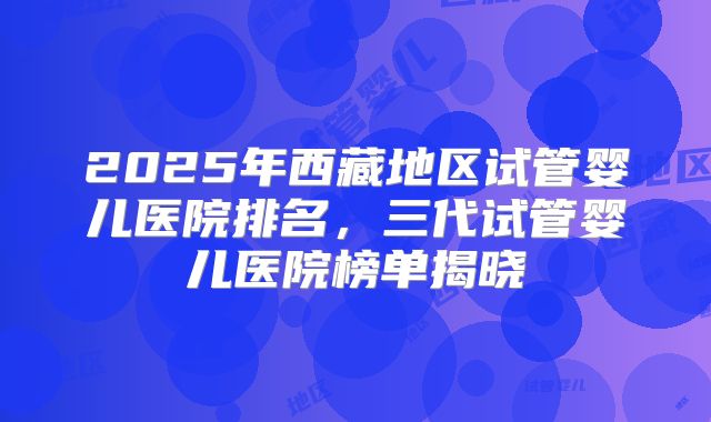 2025年西藏地区试管婴儿医院排名,三代试管婴儿医院榜单揭晓