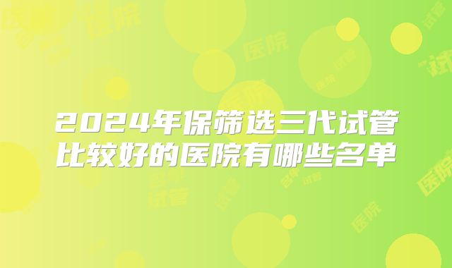 2024年保筛选三代试管比较好的医院有哪些名单