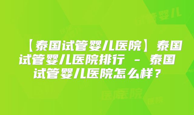 【泰国试管婴儿医院】泰国试管婴儿医院排行 - 泰国试管婴儿医院怎么样?
