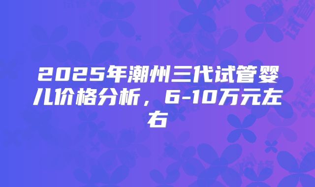 2025年潮州三代试管婴儿价格分析，6-10万元左右