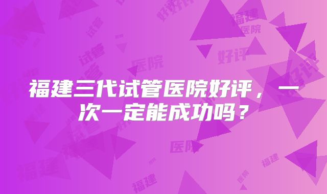 福建三代试管医院好评,一次一定能成功吗?