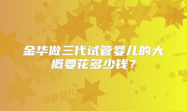 金华做三代试管婴儿的大概要花多少钱?