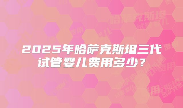 2025年哈萨克斯坦三代试管婴儿费用多少?
