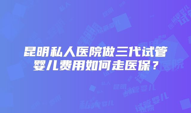 昆明私人医院做三代试管婴儿费用如何走医保？