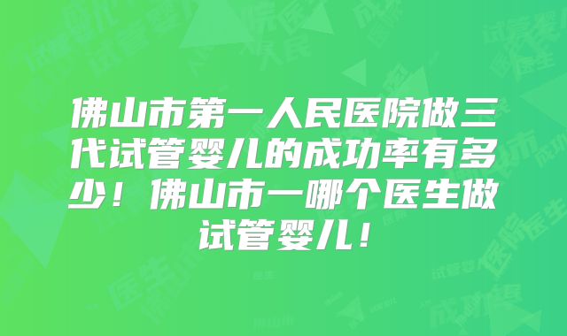 佛山市第一人民医院做三代试管婴儿的成功率有多少!佛山市一哪个医生做试管婴儿!