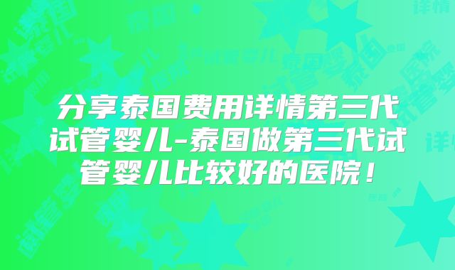 分享泰国费用详情第三代试管婴儿-泰国做第三代试管婴儿比较好的医院！