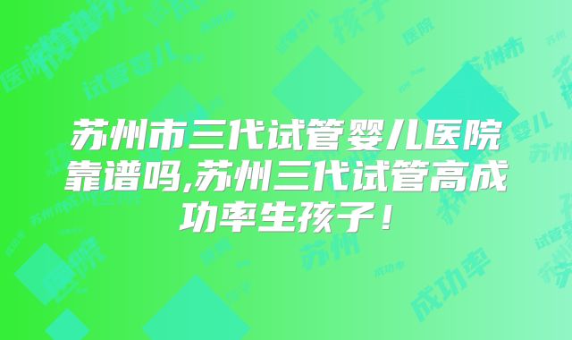 苏州市三代试管婴儿医院靠谱吗,苏州三代试管高成功率生孩子！