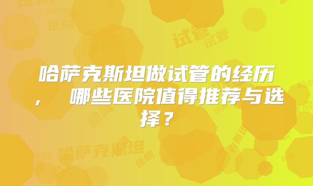 哈萨克斯坦做试管的经历, 哪些医院值得推荐与选择?