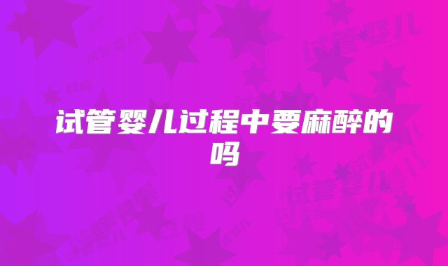 试管婴儿过程中要麻醉的吗