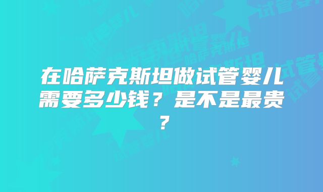 在哈萨克斯坦做试管婴儿需要多少钱?是不是最贵?