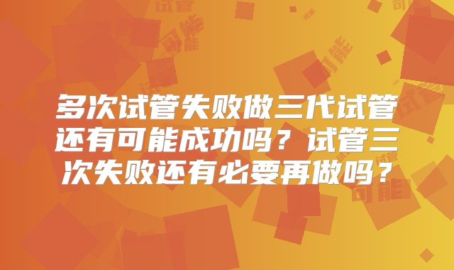 多次试管失败做三代试管还有可能成功吗？试管三次失败还有必要再做吗？